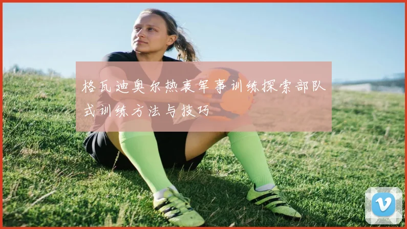 格瓦迪奥尔热衷军事训练探索部队式训练方法与技巧
