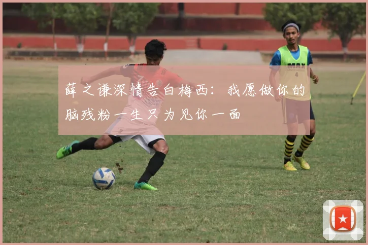 薛之谦深情告白梅西：我愿做你的脑残粉一生只为见你一面