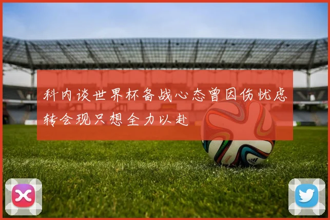 科内谈世界杯备战心态曾因伤忧虑转会现只想全力以赴