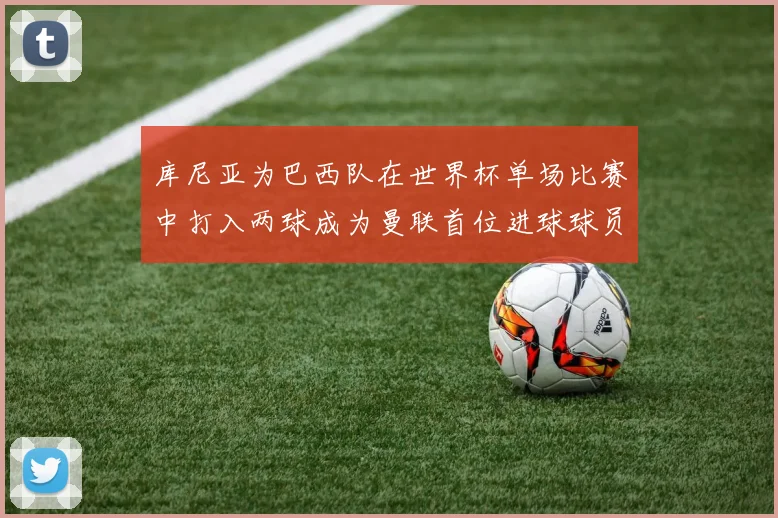 库尼亚为巴西队在世界杯单场比赛中打入两球成为曼联首位进球球员