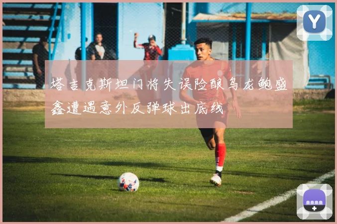 塔吉克斯坦门将失误险酿乌龙鲍盛鑫遭遇意外反弹球出底线