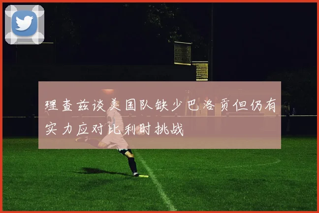 理查兹谈美国队缺少巴洛贡但仍有实力应对比利时挑战