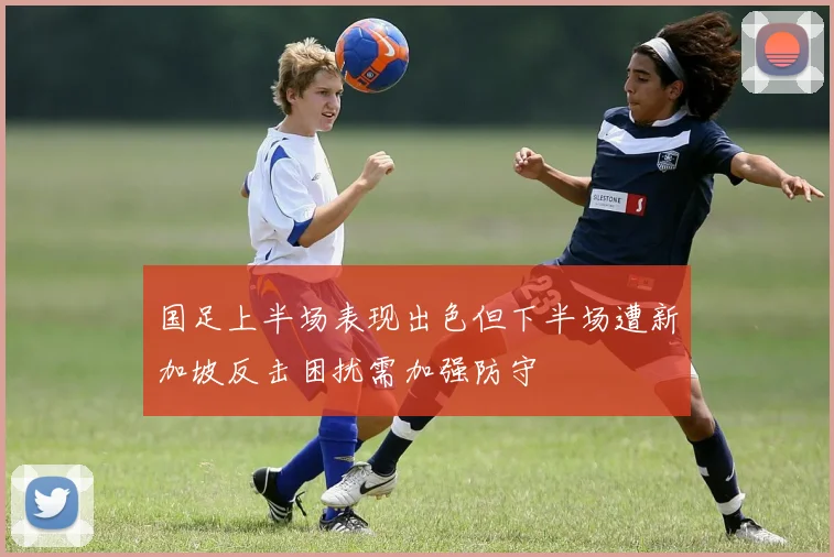 国足上半场表现出色但下半场遭新加坡反击困扰需加强防守