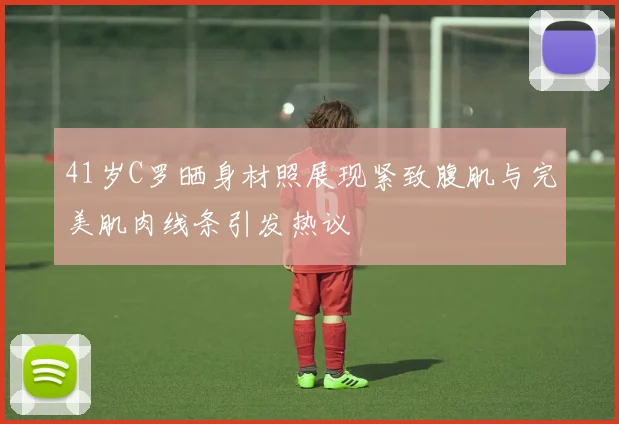 41岁C罗晒身材照展现紧致腹肌与完美肌肉线条引发热议