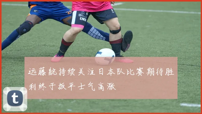远藤航持续关注日本队比赛期待胜利终于扳平士气高涨