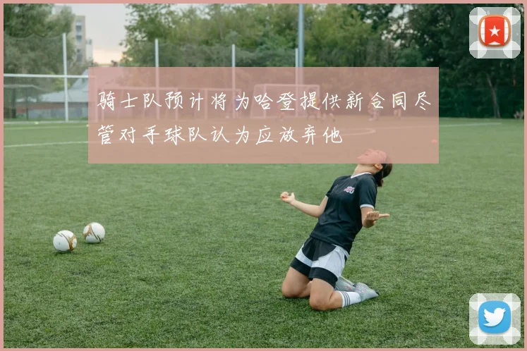 骑士队预计将为哈登提供新合同尽管对手球队认为应放弃他