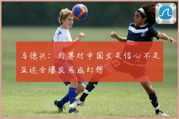 马德兴：外界对中国女足信心不足亚运会爆发或成幻想
