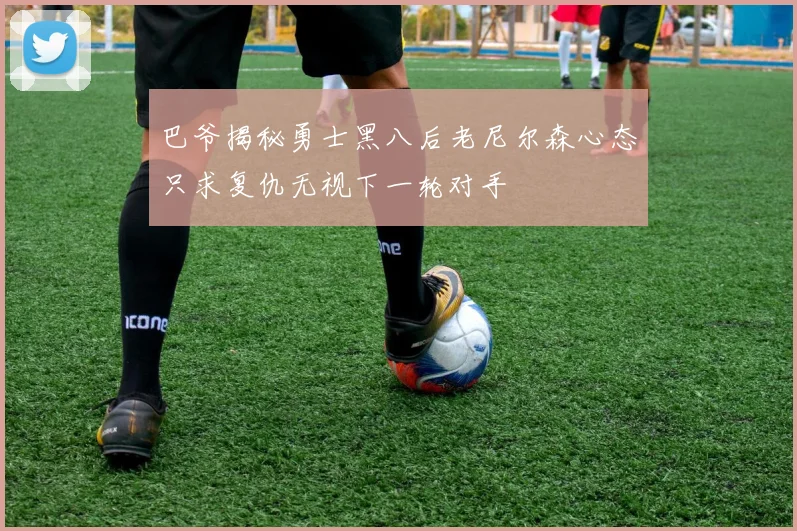 巴爷揭秘勇士黑八后老尼尔森心态只求复仇无视下一轮对手