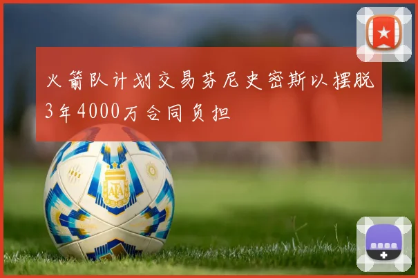 火箭队计划交易芬尼史密斯以摆脱3年4000万合同负担