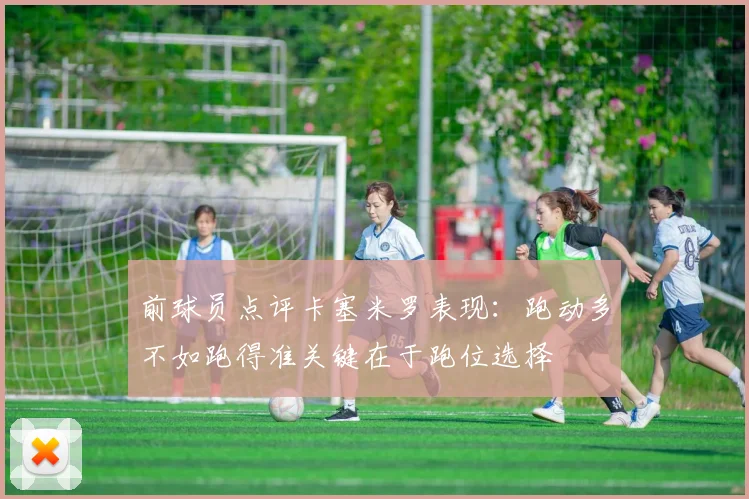 前球员点评卡塞米罗表现：跑动多不如跑得准关键在于跑位选择