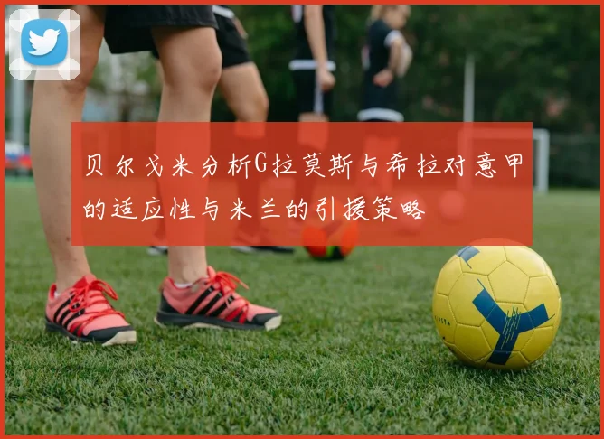 贝尔戈米分析G拉莫斯与希拉对意甲的适应性与米兰的引援策略