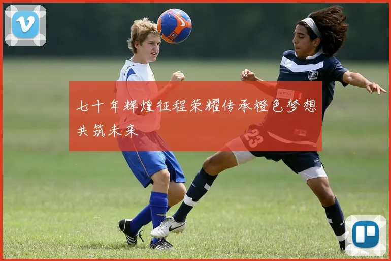 七十年辉煌征程荣耀传承橙色梦想共筑未来