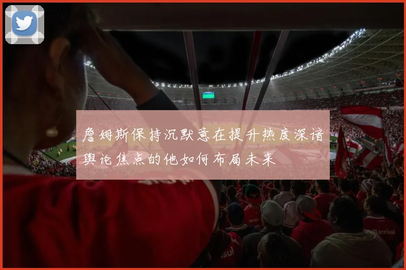 詹姆斯保持沉默意在提升热度深谙舆论焦点的他如何布局未来